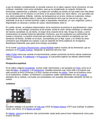 a que ha olvidado completamente su reciente vivencia en un plano superior de la conciencia, él cree
continuar viviéndolo como amor verdadero, pero ya es simplemente un conjunto limitado de
emociones, experiencias y actitudes. La magia (sin comillas) se pierde y lo que antes eran dos almas
en una fundidas con el universo (o con Dios, si se quiere) ahora son vacío interior, y lo que antes era
una visión paisajística, brillante, colorida, de transparencia en el aire, donde en ocasiones, incluso,
se mezclaban los sentidos entre sí, ahora es la percepción de lo que se cree ser el «yo», que
realmente es la de un animal homínido sujeto a respuestas mecánicas, un «yo» engañoso, pobre y
fragmentado en decenas o cientos de «yoes» desconectados entre sí.
En cuanto al sexo, en estados evolucionados de la conciencia se produce lo que llamaremos «sexo
espiritual». Es una entrega compasiva al ser amado, donde la unión carnal constituye un elemento
de máxima sacralidad: es, de hecho, el origen de la creación de la vida. El ego no existe, y como
consecuencia se pierden todos los elementos morbosos, que son sustituidos por sentimientos de
pureza e inocencia. La tensión emocional que existe en el sexo ordinario es sustituida por una
sensación de fluidez, de flotar en el vacío, acompañada por un flujo suave y sin límites de amor
compasivo que energetiza los cuerpos y que se expande de forma explosiva en el orgasmo,
liberándose finalmente gran parte de la energía acumulada.
En la novela Las Nueve Revelaciones, James Redfield explica muchos de los fenómenos que se
producen en el Cuarto Camino, incluyendo la aparición del amor real.
Helen Fisher indica que durante el enamoramiento pueden producirse de forma natural sustancias
como la dopamina, la anfetamina o el bupropión, lo cual podría explicar los efectos anteriormente
citados.
Perspectiva espiritual
En la cultura religiosa monoteísta, el amor suele mencionarse y ser apoyado por Dios, como es el
caso del Islam, el judaísmo y el cristianismo. Aquellas personas cuyo amor está o se supone que
está cercano al Amor Universal, o a Dios, reciben el nombre de santos. Tanto en el budismo como
en el cristianismo, el Islam, el hinduismo o el judaísmo suelen representarse con una aureola
alrededor de su cabeza. Los budas son presentados con aureolas adicionales alrededor de todo su
cuerpo.
Judaísmo
Escultura análoga a la escultura de arte pop LOVE de Robert Indiana (1977) que sustituye la palabra
«love» por ahava, en el Museo de Israel.
En hebreo, ahavá es el término más comúnmente usado tanto para el amor interpersonal como para
el amor de Dios.
 