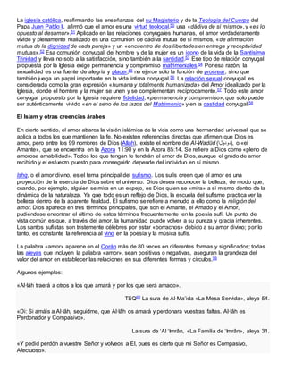 La iglesia católica, reafirmando las enseñanzas del su Magisterio y de la Teología del Cuerpo del
Papa Juan Pablo II, afirmó que el amor es una virtud teologal,50 una «dádiva de sí mismo», y «es lo
opuesto al desamor».51 Aplicado en las relaciones conyugales humanas, el amor verdaderamente
vivido y plenamente realizado es una comunión de dádiva mutua de sí mismos, «de afirmación
mutua de la dignidad de cada pareja» y un «encuentro de dos libertades en entrega y receptividad
mutuas».52 Esa comunión conyugal del hombre y de la mujer es un icono de la vida de la Santísima
Trinidad y lleva no solo a la satisfacción, sino también a la santidad.53 Ese tipo de relación conyugal
propuesta por la Iglesia exige permanencia y compromiso matrimoniales.54 Por esa razón, la
sexualidad es una fuente de alegría y placer,55 no ejerce solo la función de procrear, sino que
también juega un papel importante en la vida íntima conyugal.56 La relación sexual conyugal es
considerada como la gran expresión «humana y totalmente humanizada» del Amor idealizado por la
Iglesia, donde el hombre y la mujer se unen y se complementan recíprocamente.57 Todo este amor
conyugal propuesto por la Iglesia requiere fidelidad, «permanencia y compromiso», que solo puede
ser auténticamente vivido «en el seno de los lazos del Matrimonio» y en la castidad conyugal.58
El Islam y otras creencias árabes
En cierto sentido, el amor abarca la visión islámica de la vida como una hermandad universal que se
aplica a todos los que mantienen la fe. No existen referencias directas que afirmen que Dios es
amor, pero entre los 99 nombres de Dios (Allah), existe el nombre de Al-Wadūd (‫,)دودولا‬ o «el
Amante», que se encuentra en la Azora 11:90 y en la Azora 85:14. Se refiere a Dios como «pleno de
amorosa amabilidad». Todos los que tengan fe tendrán el amor de Dios, aunque el grado de amor
recibido y el esfuerzo puesto para conseguirlo depende del individuo en sí mismo.
Ishq, o el amor divino, es el tema principal del sufismo. Los sufís creen que el amor es una
proyección de la esencia de Dios sobre el universo. Dios desea reconocer la belleza, de modo que,
cuando, por ejemplo, alguien se mira en un espejo, es Dios quien se «mira» a sí mismo dentro de la
dinámica de la naturaleza. Ya que todo es un reflejo de Dios, la escuela del sufismo practica ver la
belleza dentro de la aparente fealdad. El sufismo se refiere a menudo a ello como la religión del
amor. Dios aparece en tres términos principales, que son el Amante, el Amado y el Amor,
pudiéndose encontrar el último de estos términos frecuentemente en la poesía sufí. Un punto de
vista común es que, a través del amor, la humanidad puede volver a su pureza y gracia inherentes.
Los santos sufistas son tristemente célebres por estar «borrachos» debido a su amor divino; por lo
tanto, es constante la referencia al vino en la poesía y la música sufís.
La palabra «amor» aparece en el Corán más de 80 veces en diferentes formas y significados; todas
las aleyas que incluyen la palabra «amor», sean positivas o negativas, aseguran la grandeza del
valor del amor en establecer las relaciones en sus diferentes formas y círculos.59
Algunos ejemplos:
«Al·lâh traerá a otros a los que amará y por los que será amado».
TSQ60 La sura de Al-Ma’ida «La Mesa Servida», aleya 54.
«Di: Si amáis a Al·lâh, seguidme, que Al·lâh os amará y perdonará vuestras faltas. Al·lâh es
Perdonador y Compasivo».
La sura de ‘Al ‘Imrân, «La Familia de ‘Imrân», aleya 31.
«Y pedid perdón a vuestro Señor y volveos a Él, pues es cierto que mi Señor es Compasivo,
Afectuoso».
 