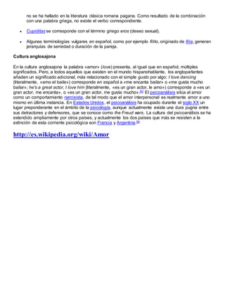 no se ha hallado en la literatura clásica romana pagana. Como resultado de la combinación
con una palabra griega, no existe el verbo correspondiente.
 Cupiditas se corresponde con el término griego eros (deseo sexual).
 Algunas terminologías vulgares en español, como por ejemplo filito, originado de filia, generan
jerarquías de seriedad o duración de la pareja.
Cultura anglosajona
En la cultura anglosajona la palabra «amor» (love) presenta, al igual que en español, múltiples
significados. Pero, a todos aquellos que existen en el mundo hispanohablante, los angloparlantes
añaden un significado adicional, más relacionado con el simple gusto por algo: I love dancing
(literalmente, «amo el baile») corresponde en español a «me encanta bailar» o «me gusta mucho
bailar»; he's a great actor, I love him (literalmente, «es un gran actor, le amo») corresponde a «es un
gran actor, me encanta», o «es un gran actor, me gusta mucho».93 El psicoanálisis sitúa al amor
como un comportamiento narcisista, de tal modo que el amor interpersonal es realmente amor a uno
mismo en última instancia. En Estados Unidos, el psicoanálisis ha ocupado durante el siglo XX un
lugar preponderante en el ámbito de la psicología, aunque actualmente existe una dura pugna entre
sus detractores y defensores, que se conoce como the Freud wars. La cultura del psicoanálisis se ha
extendido ampliamente por otros países, y actualmente los dos países que más se resisten a la
extinción de esta corriente psicológica son Francia y Argentina.94
http://es.wikipedia.org/wiki/Amor
 