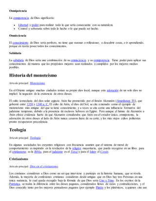 Omnipotencia
La omnipotencia de Dios significaría:
 Libertad y poder para realizar todo lo que sería consecuente con su naturaleza.
 Control y soberanía sobre todo lo hecho o lo que puede ser hecho.
Omnisciencia
El conocimiento de Dios sería perfecto, no tiene que razonar o reflexionar, o descubrir cosas, o ir aprendiendo,
porque en teoría posee todos los conocimientos.
Sabiduría
La sabiduría de Dios sería una combinación de su omnisciencia y su omnipotencia. Tiene poder para aplicar sus
conocimientos de manera que los propósitos mejores sean realizados o cumplidos por los mejores medios
posibles.
Historia del monoteísmo
Artículo principal: Monoteísmo
En el Oriente antiguo muchas ciudades tenían su propio dios local, aunque esta adoración de un solo dios no
implicó la negación de la existencia de otros dioses.
El culto iconoclasta del dios solar egipcio Atón fue promovido por el faraón Akenatón (Amenhotep IV), que
gobernó entre 1358 y 1340 a. C. El culto de Atón, el dios del Sol, se cita a menudo como el ejemplo de
monoteísmo más antiguo del que se tiene conocimiento y a veces se cita como una influencia formativa del
judaísmo temprano, debido a la presencia de esclavos hebreos en Egipto. Pero aunque el himno de Akenatón a
Atón ofrece evidencia fuerte de que Akenatón consideraba que Atón era el creador único, omnipotente, la
adoración de otros dioses al lado de Atón nunca cesaron fuera de su corte, y los más viejos cultos politeístas
pronto recuperaron precedencia.
Teología
Artículo principal: Teología
En algunas sociedades los creyentes religiosos con frecuencia asumen que el sistema de moral de
comportamiento es inspirado en la revelación de la religión mayoritaria, que puede recogerse en un libro: para
el cristianismo es la Biblia, para el judaísmo es el Tanaj y para el Islam el Corán.
Cristianismo
Artículo principal: Dios en el cristianismo
Los cristianos consideran a Dios como un ser que interviene y participa en la historia humana, que se revela.
Además, la mayoría de confesiones cristianas consideran desde antiguo que en Dios hay tres Personas en una
única sustancia, lo cual queda recogido bajo la fórmula de que Dios sería Uno y Trino. En los escritos de la
Patrística, se realza la diferencia entre los dioses paganos, considerados llenos de vicios y contradicciones, y el
Dios conocido tanto por los mejores pensadores paganos (por ejemplo Platón y los platónicos, a quienes cita san
 