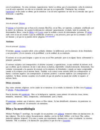 con el escepticismo. En otras versiones (agnosticismo fuerte) se afirma que el conocimiento sobre la existencia
o no de seres superiores no sólo no es conocida sino que no es cognoscible. Finalmente hay versiones
(apateísmo) en las cuales se afirma que la existencia o no de seres superiores no sólo no es conocida sino que es
irrelevante o superflua.
Deísmo
Artículo principal: Deísmo
El deísmo es la postura que se basa en la creencia filosófica en un Dios, ser supremo, o principio establecida por
la razón y la evidencia, sin aceptar la información adicional supuestamente revelada, tanto la contenida en
determinados libros, como la Biblia o el Corán, como la recibida a través de determinadas personas. El deísta
suele creer en un ser creador o que ha establecido el universo y sus procesos, pero que no se comunica con el
ser humano y al que no se pueden elevar plegarias.[cita requerida]
Ateísmo
Artículo principal: Ateísmo
El término ateísmo se puede referir a dos actitudes distintas: la indiferencia por la existencia de las divinidades
o sus preceptos, y la no creencia en la posibilidad o en la realidad de su existencia.
El ateísmo no se usa para designar a quien no cree en un Dios particular pero sí en alguna fuerza sobrenatural o
principio generador.
El ateísmo escéptico (en contraposición al ateísmo creyente), o agnosticismo, es una variedad de ateísmo en la
que se afirma que la existencia de uno o más dioses es dudosa, improbable o insuficientemente demostrada. Esa
vertiente corresponde a la ausencia de creencia en la existencia de divinidades y puede ser mejor comprendida
cuando se la compara con el ateísmo fuerte. También se la conoce como ateísmo débil (en contraposición al
fuerte) o ateísmo negativo (en contraposición al ateísmo positivo) o ateísmo implícito (en contraposición al
explícito). Se llama ateísmo escéptico en el sentido de que sin pruebas no puede dar crédito ni siquiera al
ateísmo fuerte.
Otras creencias
Hay varios sistemas religiosos en los cuales no se menciona ni se estudia la existencia de Dios (en el budismo,
el advaita, el discordianismo).
Para la doctrina del espiritismo, Dios es la inteligencia suprema, causa primera de todas las cosas, eterno,
inmutable, inmaterial, único, omnipotente, soberanamente justo y bueno.
El panteísmo sostiene que el universo entero es Dios mismo. Se han identificado elementos de panteísmo en
algunos cultos primitivos de adoración a la naturaleza.
Dios y la neurobiología
Michael Persinger,21 neurólogo, ha recogido de sus pacientes con epilepsia temporal relatos de alucinaciones de
tipo religioso. Dos de los relatos frecuentemente aludidos son los de Rudi Affolter y de Gwen Tihe, ambos
padecían epilepsia temporal. Él es ateo y cuenta que experimenta alucinaciones como si realmente se estuviera
muriendo. Ella es cristiana y la alucinación que padece es que da a luz a Jesucristo.
 