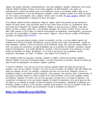 Algunos han querido reproducir experimentalmente estas auras epilépticas mediante estimulación de la corteza
temporal. Michael Persinger lo hacía con un campo magnético de débil intensidad y los sujetos de
experimentación referían que notaban como si en la habitación en que se encontraban hubiera algún ser no
corporal, experimentaban a veces una iluminación repentina, o temor espiritual, pérdida de la noción de tiempo,
etc. Por su parte, un investigador suizo, mediante "electric zaps" a la altura del gyrus angularis aplicados a una
epiléptica, ésta experimentaba la sensación de "fuera del cuerpo".
Si la epilepsia temporal produce experiencias religiosas, algunos autores han pensado que las experiencias
místicas de ciertos santos, como San Pablo, Juana de Arco, Santa Teresa de Jesús, etc. posiblemente fueron
provocadas por el "pequeño mal" (ataques epilépticos débiles), es decir que lo que se atribuye a una unión
mística con Dios se reduce, según ellos, a una actividad patológica de la corteza cerebral. Se cita el caso de
Ellen White (nacida en 1827), quien a la edad de 9 años padeció un traumatismo craneoencefálico, que provocó
un cambio de su personalidad y comenzó a tener visiones religiosas. Éstas le llevaron a fundar el Movimiento
Adventista del Séptimo Día.[cita requerida]
El momento en que una persona creyente se siente en comunión con Dios, o con una entidad superior, fue
estudiada por Newberg y D’Aquili. Descubrieron es que la mayoría de los sujetos experimentales -cuando no
están meditando- muestran el Área de Asociación de la Orientación mucho más activa que cuando meditan. Es
decir, son capaces de concentrarse con tanta profundidad que ya no perciben los estímulos sensoriales externos.
Según los investigadores, al no recibir información sensorial, el área de asociación de la orientación se vuelve
incapaz de determinar los límites del individuo. Y eso sería lo que provoca que el meditador perciba
sensaciones relacionadas con "Dios", el “infinito” o de “unidad con el Universo”.22
Uffe Schjødt23 estudió las reacciones cerebrales, mediante el análisis cerebral por resonancia magnética
funcional (fMRI), en un total de 20 pentecostalistas y de otras 20 personas no creyentes, durante la escucha por
parte de todos los participantes, de sermones religiosos grabados.
A todos los voluntarios se les dijo que seis de las oraciones grabadas habían sido leídas por personas no
cristianas, otras seis por cristianos corrientes y las otras seis por un sanador. En realidad, todas ellas habían sido
leídas por cristianos de a pie. Los científicos constataron que sólo en el caso de los voluntarios devotos se
produjeron cambios en la actividad cerebral registrada, como respuesta a los sermones oídos. Concretamente, en
este grupo la actividad neuronal se redujo en partes de la corteza prefrontal y de la corteza cingulada anterior
del hemisferio izquierdo del cerebro, que son áreas que juegan un papel clave en el estado de vigilancia y de
escepticismo en situaciones en las que estamos juzgando la verdad y la importancia de lo que la gente nos dice.
Así mismo se vio reducida la actividad del área de asociación de la orientación, reafirmando lo planteado por
Newberg. También se observó, en los creyentes, actividad neural adicional en lo que se considera el área de la
fe, en el lóbulo prefrontal derecho, que no presentaron los que se declararon no creyentes.23
http://es.wikipedia.org/wiki/Dios
 