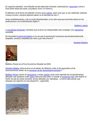 El «egoísmo altruista» es la filosofía de las relaciones humanas predicada por Jesucristo («ama a
Dios sobre todas las cosas y al prójimo como a ti mismo»).
El altruismo es la forma de entender el amor para Leibniz, quien cree que, si uno realmente entiende
y busca el amor, siempre obtendrá placer en la felicidad de otro.14
Amar verdaderamente, y de un modo desinteresado, no es otra cosa que encontrar placer en las
perfecciones o en la felicidad del objeto.15
Gottfried Leibniz
La psicología humanista considera que el amor es indispensable para conseguir una autoestima
saludable.
Es imposible la salud psicológica, a no ser que lo esencial de la persona sea fundamentalmente
aceptado, amado y respetado por otros y por ella misma.16
Abraham Maslow
Matthieu Ricard en el Foro Económico Mundial de 2009.
Abraham Maslow sitúa al amor en el estrato de afiliación, entre el de seguridad y el de
reconocimiento, dentro de su jerarquía de las necesidades humanas.17
Matthieu Ricard, doctor en bioquímica y monje budista, pone como ejemplo los comportamientos
altruistas que existieron entre judíos desconocidos entre sí durante la ocupación nazi para ilustrar el
hecho de que los seres humanos somos altruistas por naturaleza. «¿Cómo cabe pensar que
actuasen por egoísmo en esa situación?», argumenta.
 