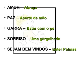 • AMOR – AbraçoAbraço
• PAZ – Aperto de mãoAperto de mão
• GARRA – Bater com o péBater com o pé
• SORRISO – Uma gargalhadaUma gargalhada
• SEJAM BEM VINDOS – Bater PalmasBater Palmas
 