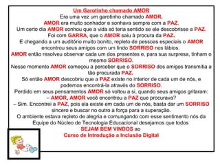 Um Garotinho chamado AMOR
Era uma vez um garotinho chamado AMOR.
AMOR era muito sonhador e sonhava sempre com a PAZ.
Um certo dia AMOR sonhou que a vida só teria sentido se ele descobrisse a PAZ.
Foi com GARRA, que o AMOR saiu à procura da PAZ.
E chegando a um auditório muito bonito, repleto de pessoas especiais o AMOR
encontrou seus amigos com um lindo SORRISO nos lábios.
AMOR então resolveu observar cada um dos presentes e, para sua surpresa, tinham o
mesmo SORRISO.
Nesse momento AMOR começou a perceber que o SORRISO dos amigos transmitia a
tão procurada PAZ.
Só então AMOR descobriu que a PAZ existe no interior de cada um de nós, e
podemos encontrá-la através do SORRISO.
Perdido em seus pensamentos AMOR só voltou a si, quando seus amigos gritaram:
– AMOR, AMOR você encontrou a PAZ que procurava?
– Sim. Encontrei a PAZ, pois ela existe em cada um de nós, basta dar um SORRISO
sincero e buscar no outro a força para a superação.
O ambiente estava repleto de alegria e comungando com esse sentimento nós da
Equipe do Núcleo de Tecnologia Educacional desejamos que todos
SEJAM BEM VINDOS ao
Curso de Introdução a Inclusão Digital
 