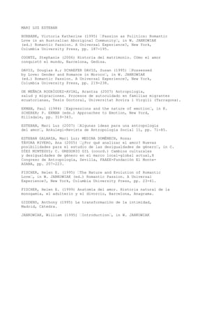 MARI LUZ ESTEBAN
BURBANK, Victoria Katherine (1995) …Passion as Politics: Romantic
Love in an Australian Aboriginal Community…, in W. JANKOWIAK
(ed.) Romantic Passion. A Universal Experience?, New York,
Columbia University Press, pp. 187-195.
COONTZ, Stephanie (2006) Historia del matrimonio. Cómo el amor
conquistó el mundo, Barcelona, Gedisa.
DAVIS, Douglas A.; SCHAEFER DAVIS, Susan (1995) …Possessed
by Love: Gender and Romance in Moroco…, in W. JANKOWIAK
(ed.) Romantic Passion. A Universal Experience?, New York,
Columbia University Press, pp. 219-238.
DE MEÑACA RODRÍGUEZ-AVIAL, Arantza (2007) Antropología,
salud y migraciones. Procesos de autocuidado en familias migrantes
ecuatorianas, Tesis Doctoral, Universitat Rovira i Virgili (Tarragona).
EKMAN, Paul (1984) …Expressions and the nature of emotion…, in K.
SCHERER; P. EKMAN (eds.) Approaches to Emotion, New Yord,
Hillsdale, pp. 319-343.
ESTEBAN, Mari Luz (2007) …Algunas ideas para una antropología
del amor…, Ankulegi-Revista de Antropología Social 11, pp. 71-85.
ESTEBAN GALARZA, Mari Luz; MEDINA DOMÉNECH, Rosa;
TÁVORA RIVERO, Ana (2005) …¿Por qué analizar el amor? Nuevas
posibilidades para el estudio de las desigualdades de género…, in C.
DÍEZ MINTEGUI; C. GREGORIO GIL (coord.) Cambios culturales
y desigualdades de género en el marco local-global actual,X
Congreso de Antropología, Sevilla, FAAEE-Fundación El Monte-
ASANA, pp. 207-223.
FISCHER, Helen E. (1995) …The Nature and Evolution of Romantic
Love…, in W. JANKOWIAK (ed.) Romantic Passion. A Universal
Experience?, New York, Columbia University Press, pp. 23-41.
FISCHER, Helen E. (1999) Anatomía del amor. Historia natural de la
monogamia, el adulterio y el divorcio, Barcelona, Anagrama.
GIDDENS, Anthony (1995) La transformación de la intimidad,
Madrid, Cátedra.
JANKOWIAK, William (1995) …Introduction…, in W. JANKOWIAK
 