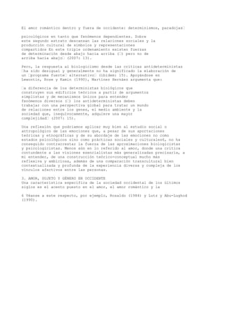 El amor romántico dentro y fuera de occidente: determinismos, paradojas“
psicológicos en tanto que fenómenos dependientes. Sobre
este segundo estrato descansan las relaciones sociales y la
producción cultural de símbolos y representaciones
compartidos En este triple ordenamiento existen fuerzas
de determinación desde abajo hacia arriba (“) pero no de
arriba hacia abajo“ (2007: 13).
Pero, la respuesta al biologicismo desde las críticas antideterministas
“ha sido desigual y generalmente no ha significado la elaboración de
un “programa fuerte“ alternativo“ (ibidem: 15). Apoyándose en
Lewontin, Rose y Kamin (1990), Martínez Hernáez argumenta que:
“a diferencia de los deterministas biológicos que
construyen sus edificios teóricos a partir de argumentos
simplistas y de mecanismos únicos para entender
fenómenos diversos (“) los antideterministas deben
trabajar con una perspectiva global para tratar un mundo
de relaciones entre los genes, el medio ambiente y la
sociedad que, inequívocamente, adquiere una mayor
complejidad“ (2007: 15).
Una reflexión que podríamos aplicar muy bien al estudio social o
antropológico de las emociones que, a pesar de sus aportaciones
teóricas y etnográficas y de su abordaje de las emociones no como
estados psicológicos sino como prácticas sociales y culturales6, no ha
conseguido contrarrestar la fuerza de las aproximaciones biologicistas
y psicologicistas. Menos aún en lo referido al amor, donde una crítica
contundente a las visiones esencialistas más generalizadas precisaría, a
mi entender, de una construcción teórico-conceptual mucho más
reflexiva y ambiciosa, además de una comparación transcultural bien
contextualizada y profunda de la experiencia diversa y compleja de los
vínculos afectivos entre las personas.
3. AMOR, SUJETO Y GÉNERO EN OCCIDENTE
Una característica específica de la sociedad occidental de los últimos
siglos es el acento puesto en el amor, el amor romántico y la
6 Véanse a este respecto, por ejemplo, Rosaldo (1984) y Lutz y Abu-Lughod
(1990).
 