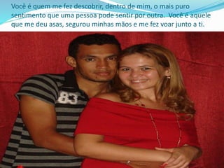 Você é quem me fez descobrir, dentro de mim, o mais puro
sentimento que uma pessoa pode sentir por outra. Você é aquele
que me deu asas, segurou minhas mãos e me fez voar junto a ti.
 