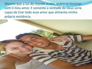 Mesmo que a luz do mundo acabe, quero te iluminar
com o meu amor. E somente a vontade de Deus seria
capaz de tirar todo esse amor que alimenta minha
própria existência.
 