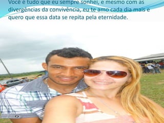 Você é tudo que eu sempre sonhei, e mesmo com as
divergências da convivência, eu te amo cada dia mais e
quero que essa data se repita pela eternidade.
 