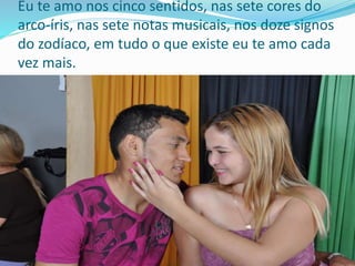 Eu te amo nos cinco sentidos, nas sete cores do
arco-íris, nas sete notas musicais, nos doze signos
do zodíaco, em tudo o que existe eu te amo cada
vez mais.
 