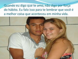 Quando eu digo que te amo, não digo por força
do hábito. Eu falo isso para te lembrar que você é
a melhor coisa que aconteceu em minha vida.
 