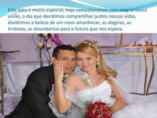Esta data é muito especial, hoje comemoramos com alegria nossa
união, o dia que decidimos compartilhar juntos nossas vidas,
dividirmos a beleza de um novo amanhecer, as alegrias, as
tristezas, as descobertas para o futuro que nos espera.
 