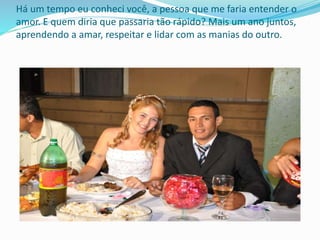 Há um tempo eu conheci você, a pessoa que me faria entender o
amor. E quem diria que passaria tão rápido? Mais um ano juntos,
aprendendo a amar, respeitar e lidar com as manias do outro.
 