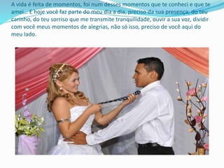 A vida é feita de momentos, foi num desses momentos que te conheci e que te
amei… E hoje você faz parte do meu dia a dia, preciso da sua presença, do teu
carinho, do teu sorriso que me transmite tranquilidade, ouvir a sua voz, dividir
com você meus momentos de alegrias, não só isso, preciso de você aqui do
meu lado.
 