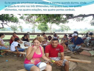 Eu te amo do amanhecer ao anoitecer e mesmo quando durmo, ainda
te amo.Eu te amo nas três dimensões, nas quatro luas, nos quatro
elementos, nas quatro estações, nos quatro pontos cardeais.
 