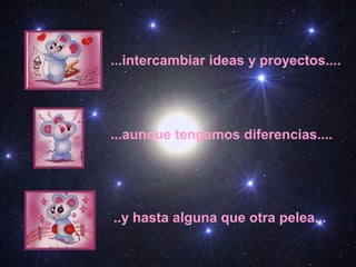 ...intercambiar ideas y proyectos....
...aunque tengamos diferencias....
..y hasta alguna que otra pelea...
 