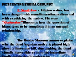 Desecrating Burial Grounds
F. Sionil Jose - Filipino writer, has
been charged with maudlin sentimentalism and
with exoticizing the native. His story
“Godstealers”illustrates how the question of
blame gets to be complicated in an unequal
relationship.
The Bontoc Museum curatorexplains
why the dead Sagadan native is placed high
above a limestone hill, thus making the dead
vitually inaccesible even to his immediate
 