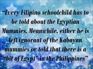 “Every Filipino schoolchild has to
be told about the Egyptian
Mummies. Meanwhile, either he is
left ignorant of the Kabayan
mummies or told that there is a
“bit of Egypt” in the Philippines”
 