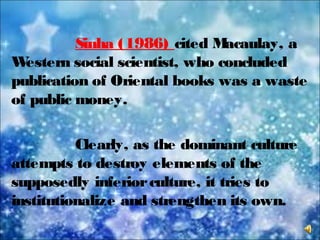 Sinha (1986) cited Macaulay, a
Western social scientist, who concluded
publication of Oriental books was a waste
of public money.
Clearly, as the dominant culture
attempts to destroy elements of the
supposedly inferiorculture, it tries to
institutionalize and strengthen its own.
 