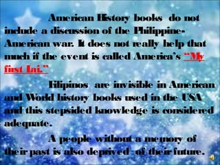 American History books do not
include a discussion of the Philippine-
American war. It does not really help that
much if the event is called America’s “My
first Lai.”
Filipinos are invisible in American
and World history books used in the USA
and this stepsided knowledge is considered
adequate.
A people without a memory of
theirpast is also deprived of theirfuture.
 
