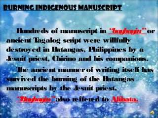 BURNING INDIGENOUS MANUSCRIPT
Hundreds of manuscript in “baybayin”or
ancient Tagalog script were willfully
destroyed in Batangas, Philippines by a
Jesuit priest, Chirino and his companions.
The ancient mannerof writing itself has
survived the burning of the Batangas
manuscripts by the Jesuit priest.
“Baybayin”also reffered to Alibata.
 