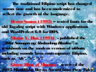The traditional Filipino script has changed
across time and has been modernized to
reflect the growth of the language.
HectorSantos (1993) – tested fonts forthe
old Tagalog script with Windows applications
and WordPerfect 6.0 forDOS.
Marius V. Diaz (1994) - published the
“AklatSanayanngAbakadangRizaleo”, a
workbook on the modern version of alibata,
including sounds from contemporary Filipino,
such as “sh”, “x”, “z”.
Ginaw Bilog of Mindoro - received the
1993 Manlilikha Bayan Award from Pres. Fidel
 