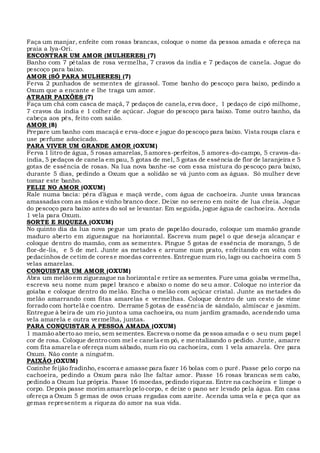 Faça um manjar, enfeite com rosas brancas, coloque o nome da pessoa amada e ofereça na
praia a Iya-Ori.
ENCONTRAR UM AMOR (MULHERES) (7)
Banho com 7 pétalas de rosa vermelha, 7 cravos da índia e 7 pedaços de canela. Jogue do
pescoço para baixo.
AMOR (SÓ PARA MULHERES) (7)
Ferva 2 punhados de sementes de girassol. Tome banho do pescoço para baixo, pedindo a
Oxum que a encante e lhe traga um amor.
ATRAIR PAIXÕES (7)
Faça um chá com casca de maçã, 7 pedaços de canela, erva doce, 1 pedaço de cipó milhome,
7 cravos da índia e 1 colher de açúcar. Jogue do pescoço para baixo. Tome outro banho, da
cabeça aos pés, feito com saião.
AMOR (8)
Prepare um banho com macaçá e erva-doce e jogue do pescoço para baixo. Vista roupa clara e
use perfume adocicado.
PARA VIVER UM GRANDE AMOR (OXUM)
Ferva 1 litro de água, 5 rosas amarelas, 5 amores-perfeitos,5 amores-do-campo, 5 cravos-da-
índia, 5 pedaços de canela em pau, 5 gotas de mel, 5 gotas de essência de flor de laranjeira e 5
gotas de essência de rosas. Na lua nova banhe-se com essa mistura do pescoço para baixo,
durante 5 dias, pedindo a Oxum que a solidão se vá junto com as águas. Só mulher deve
tomar este banho.
FELIZ NO AMOR (OXUM)
Rale numa bacia: pêra d’água e maçã verde, com água de cachoeira. Junte uvas brancas
amassadas com as mãos e vinho branco doce. Deixe no sereno em noite de lua cheia. Jogue
do pescoço para baixo antes do sol se levantar. Em seguida, jogue água de cachoeira. Acenda
1 vela para Oxum.
SORTE E RIQUEZA (OXUM)
No quinto dia da lua nova pegue um prato de papelão dourado, coloque um mamão grande
maduro aberto em ziguezague na horizontal. Escreva num papel o que deseja alcançar e
coloque dentro do mamão, com as sementes. Pingue 5 gotas de essência de morango, 5 de
flor-de-lis, e 5 de mel. Junte as metades e arrume num prato, enfeitando em volta com
pedacinhos de cetim de corese moedas correntes. Entregue num rio, lago ou cachoeira com 5
velas amarelas.
CONQUISTAR UM AMOR (OXUM)
Abra um melão em ziguezague na horizontal e retire as sementes. Fure uma goiaba vermelha,
escreva seu nome num papel branco e abaixo o nome do seu amor. Coloque no interior da
goiaba e coloque dentro do melão. Encha o melão com açúcar cristal. Junte as metades do
melão amarrando com fitas amarelas e vermelhas. Coloque dentro de um cesto de vime
forrado com hortelã e coentro. Derrame 5 gotas de essência de sândalo, almíscar e jasmim.
Entregue à beira de um rio junto a uma cachoeira, ou num jardim gramado, acendendo uma
vela amarela e outra vermelha, juntas.
PARA CONQUISTAR A PESSOA AMADA (OXUM)
1 mamão aberto ao meio, sem sementes. Escreva o nome da pessoa amada e o seu num papel
cor de rosa. Coloque dentro com mel e canela em pó, e mentalizando o pedido. Junte, amarre
com fita amarela e ofereça num sábado, num rio ou cachoeira, com 1 vela amarela. Ore para
Oxum. Não conte a ninguém.
PAIXÃO (OXUM)
Cozinhe feijão fradinho, escorra e amasse para fazer 16 bolas com o purê. Passe pelo corpo na
cachoeira, pedindo a Oxum para não lhe faltar amor. Passe 16 rosas brancas sem cabo,
pedindo a Oxum luz própria. Passe 16 moedas, pedindo riqueza. Entre na cachoeira e limpe o
corpo. Depois passe morim amarelo pelo corpo, e deixe o pano ser levado pela água. Em casa
ofereça a Oxum 5 gemas de ovos cruas regadas com azeite. Acenda uma vela e peça que as
gemas representem a riqueza do amor na sua vida.
 