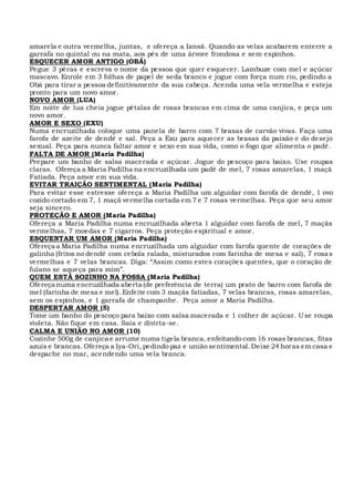 amarela e outra vermelha, juntas, e ofereça a Iansã. Quando as velas acabarem enterre a
garrafa no quintal ou na mata, aos pés de uma árvore frondosa e sem espinhos.
ESQUECER AMOR ANTIGO (OBÁ)
Pegue 3 pêras e escreva o nome da pessoa que quer esquecer. Lambuze com mel e açúcar
mascavo. Enrole em 3 folhas de papel de seda branco e jogue com força num rio, pedindo a
Obá para tirar a pessoa definitivamente da sua cabeça. Acenda uma vela vermelha e esteja
pronto para um novo amor.
NOVO AMOR (LUA)
Em noite de lua cheia jogue pétalas de rosas brancas em cima de uma canjica, e peça um
novo amor.
AMOR E SEXO (EXU)
Numa encruzilhada coloque uma panela de barro com 7 brasas de carvão vivas. Faça uma
farofa de azeite de dendê e sal. Peça a Exu para aquecer as brasas da paixão e do desejo
sexual. Peça para nunca faltar amor e sexo em sua vida, como o fogo que alimenta o padê.
FALTA DE AMOR (Maria Padilha)
Prepare um banho de salsa macerada e açúcar. Jogue do pescoço para baixo. Use roupas
claras. Ofereça a Maria Padilha na encruzilhada um padê de mel, 7 rosas amarelas, 1 maçã
Fatiada. Peça amor em sua vida.
EVITAR TRAIÇÃO SENTIMENTAL (Maria Padilha)
Para evitar esse estresse ofereça a Maria Padilha um alguidar com farofa de dendê, 1 ovo
cozido cortado em 7, 1 maçã vermelha cortada em 7 e 7 rosas vermelhas. Peça que seu amor
seja sincero.
PROTEÇÃO E AMOR (Maria Padilha)
Ofereça a Maria Padilha numa encruzilhada aberta 1 alguidar com farofa de mel, 7 maçãs
vermelhas, 7 moedas e 7 cigarros. Peça proteção espiritual e amor.
ESQUENTAR UM AMOR (Maria Padilha)
Ofereça a Maria Padilha numa encruzilhada um alguidar com farofa quente de corações de
galinha (fritos no dendê com cebola ralada, misturados com farinha de mesa e sal), 7 rosas
vermelhas e 7 velas brancas. Diga: “Assim como estes corações quentes, que o coração de
fulano se aqueça para mim”.
QUEM ESTÁ SOZINHO NA FOSSA (Maria Padilha)
Ofereça numa encruzilhada aberta (de preferência de terra) um prato de barro com farofa de
mel (farinha de mesa e mel).Enfeite com 3 maçãs fatiadas, 7 velas brancas, rosas amarelas,
sem os espinhos, e 1 garrafa de champanhe. Peça amor a Maria Padilha.
DESPERTAR AMOR (5)
Tome um banho do pescoço para baixo com salsa macerada e 1 colher de açúcar. Use roupa
violeta. Não fique em casa. Saia e divirta-se.
CALMA E UNIÃO NO AMOR (10)
Cozinhe 500g de canjica e arrume numa tigela branca, enfeitando com 16 rosas brancas, fitas
azuis e brancas. Ofereça a Iya-Ori, pedindo paz e união sentimental.Deixe 24 horas em casa e
despache no mar, acendendo uma vela branca.
 