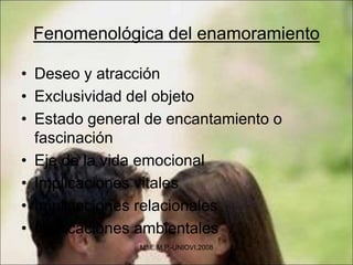 Fenomenológica del enamoramiento
• Deseo y atracción
• Exclusividad del objeto
• Estado general de encantamiento o
fascinación
• Eje de la vida emocional
• Implicaciones vitales
• Implicaciones relacionales
• Implicaciones ambientales
Mª.E.M.P.-UNIOVI.2008
 