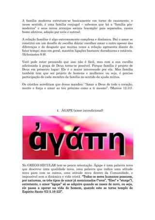 A família moderna estrutura-se basicamente em torno do casamento, e
nesse sentido, é uma família conjugal – sabemos que há a “família pós-
moderna” e seus novos arranjos sociais (exemplo: pais separados, casais
homo afetivos, adoção por avós e outros).
A relação familiar é algo extremamente complexa e dinâmica. Daí o amor se
constitui em um desafio de escolha diária: escolher amar o outro apesar das
diferenças e do desgaste que muitas vezes a relação apresenta diante do
fator tempo; mas em geral, mantêm ligações bastante duradouras e estáveis.
(Eclesiastes 9.9).
Você pode estar pensando que isso não é fácil, mas com a sua escolha
adicionada à graça de Deus torna-se possível. Porque família é projeto de
Deus em primeiro lugar; Ele é o maior interessado por ela. Mas família
também tem que ser projeto de homens e mulheres; ou seja, é preciso
participação de cada membro da família no sentido da ajuda mútua.
Os cristãos acreditam que Jesus mandou: “Amar a Deus de todo o coração,
mente e força e amar ao teu próximo como a ti mesmo”. (Marcos 12.31).
4. ÁGAPE (amor incondicional)
No GREGO SECULAR tem-se pouca orientação. Ágape é uma palavra nova
que descreve uma qualidade nova, uma palavra que indica uma atitude
nova para com os outros, uma atitude nova dentro da Comunidade, e
impossível sem a dinâmica e vida cristã. “Todos os seres humanos possuem,
por natureza, os três tipos de amor já mencionados (“eros”, “fileo” e “storge”),
entretanto, o amor “ágape” só se adquire quando se nasce de novo, ou seja,
ele passa a operar na vida do homem, quando este se torna templo do
Espírito Santo (Gl 5.16-22)”.
 