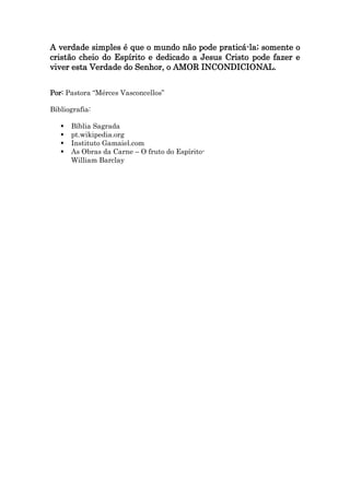 A verdade simples é que o mundo não pode praticá-la; somente o
cristão cheio do Espírito e dedicado a Jesus Cristo pode fazer e
viver esta Verdade do Senhor, o AMOR INCONDICIONAL.
Por: Pastora “Mérces Vasconcellos”
Bibliografia:
 Bíblia Sagrada
 pt.wikipedia.org
 Instituto Gamaiel.com
 As Obras da Carne – O fruto do Espírito-
William Barclay
 