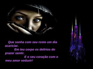Que sonha com seu rosto um dia acariciar.  Em teu corpo os delírios do prazer sentir.  E o seu coração com o meu amor seduzir!  