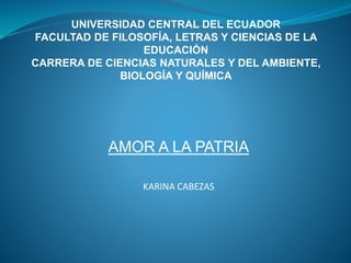 UNIVERSIDAD CENTRAL DEL ECUADOR
FACULTAD DE FILOSOFÍA, LETRAS Y CIENCIAS DE LA
EDUCACIÓN
CARRERA DE CIENCIAS NATURALES Y DEL AMBIENTE,
BIOLOGÍA Y QUÍMICA
AMOR A LA PATRIA
KARINA CABEZAS
 