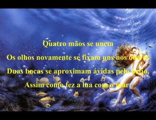Quatro mãos se unem Os olhos novamente se fixam uns nos outros Duas bocas se aproximam ávidas pelo beijo, Assim como fez a lua com o mar; 