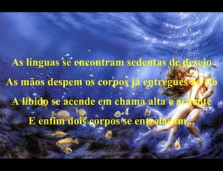 As línguas se encontram sedentas de desejo As mãos despem os corpos já entregues ao cio A libido se acende em chama alta e ardente E enfim dois corpos se entrelaçam... 