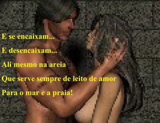 E se encaixam... E desencaixam... Ali mesmo na areia Que serve sempre de leito de amor  Para o mar e a praia! 