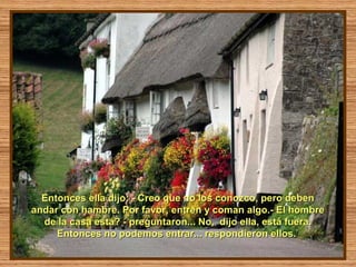Entonces ella dijo: - Creo que no los conozco, pero deben
andar con hambre. Por favor, entren y coman algo.- El hombre
  de la casa está? - preguntaron... No, dijo ella, está fuera.
     Entonces no podemos entrar... respondieron ellos.
 