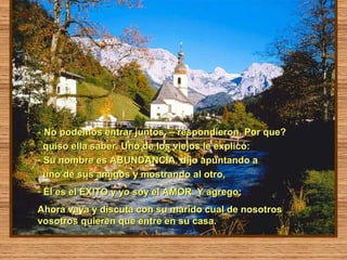 - No podemos entrar juntos. – respondieron. Por que?
  quiso ella saber. Uno de los viejos le explicó:
- Su nombre es ABUNDANCIA. dijo apuntando a
  uno de sus amigos y mostrando al otro,
- Él es el ÉXITO y yo soy el AMOR. Y agrego:
Ahora vaya y discuta con su marido cual de nosotros
vosotros quieren que entre en su casa.
 