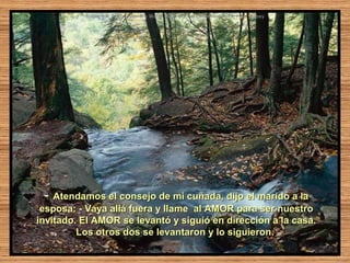 -  Atendamos el consejo de mi cuñada, dijo el marido a la
 esposa: - Vaya allá fuera y llame al AMOR para ser nuestro
invitado. El AMOR se levantó y siguió en dirección a la casa.
         Los otros dos se levantaron y lo siguieron.
 