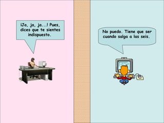 No puedo. Tiene que ser cuando salga a las seis.   ¡Ja, ja, ja...! Pues, dices que te sientes indispuesto.   