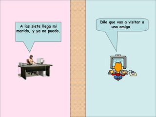 Dile que vas a visitar a una amiga.   A las siete llega mi marido, y ya no puedo.   