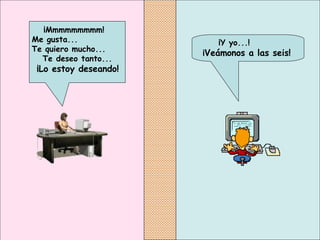 ¡Y yo...!  ¡ Veámonos a las seis!   ¡Mmmmmmmmm!  Me gusta...  Te quiero mucho...  Te deseo tanto... ¡Lo estoy deseando!   