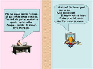 ¿Luisita? Se llama igual que la mía.  ¡Qué casualidad!  El mayor mío se llama Javier y la del medio Martha, como su mamá.   ¡No me digas! Somos vecinos. Sí que somos almas gemelas. Trataré de que mi marido se quede con los niños. Aunque… Luisita, la menor, está engripada. 