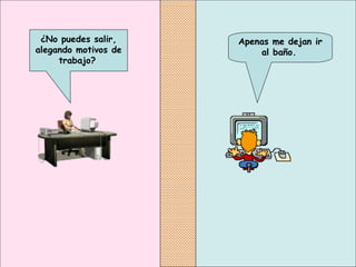 Apenas me dejan ir al baño.   ¿No puedes salir, alegando motivos de trabajo?   