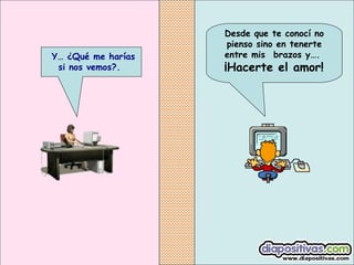 Desde que te conocí no
pienso sino en tenerte
entre mis  brazos y….
 ¡Hacerte el amor!
 Y… ¿Qué me harías
si nos vemos?.
 