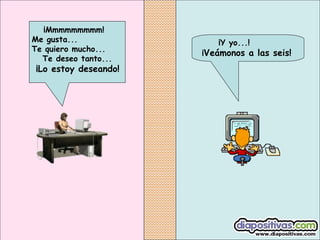 ¡Y yo...!
¡Veámonos a las seis!
¡Mmmmmmmmm!
Me gusta...
Te quiero mucho...
Te deseo tanto...
¡Lo estoy deseando!
 