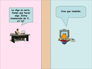 Creo que también.
Lo digo en serio,
tienes que hacer
algo. Estoy
enamorada de ti,
¿Y tú?
 