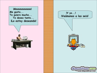 ¡Mmmmmmmmm!
Me gusta...
Te quiero mucho...
Te deseo tanto...

¡Lo estoy deseando!

¡Y yo...!

¡Veámonos a las seis!

 