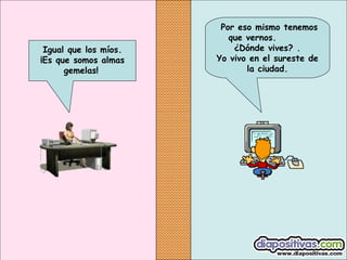 Igual que los míos.
¡Es que somos almas
gemelas!

Por eso mismo tenemos
que vernos.
¿Dónde vives? .
Yo vivo en el sureste de
la ciudad.

 